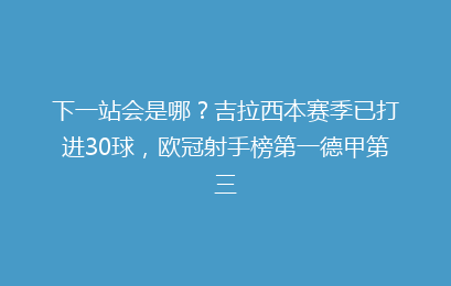 下一站会是哪?吉拉西本赛季已打进30球,欧冠射手榜第一德甲第三