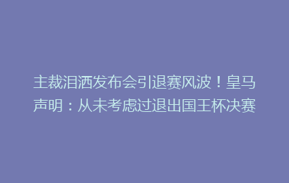 主裁泪洒发布会引退赛风波！皇马声明：从未考虑过退出国王杯决赛