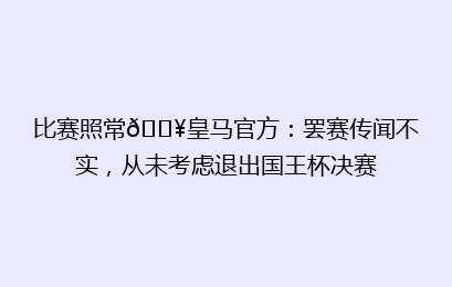 比赛照常💥皇马官方：罢赛传闻不实，从未考虑退出国王杯决赛