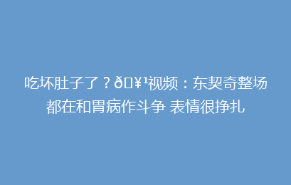 吃坏肚子了？🥹视频：东契奇整场都在和胃病作斗争 表情很挣扎