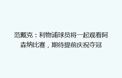 范戴克:利物浦球员将一起观看阿森纳比赛,期待提前庆祝夺冠