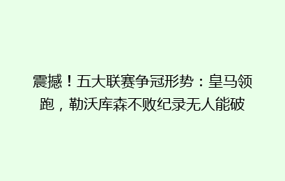 震撼！五大联赛争冠形势：皇马领跑，勒沃库森不败纪录无人能破