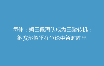 每体：姆巴佩离队成为巴黎转机；纳赛尔似乎在争论中暂时胜出