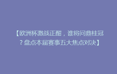 【欧洲杯激战正酣，谁将问鼎桂冠？盘点本届赛事五大焦点对决】