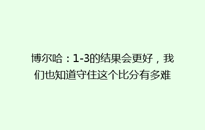 博尔哈:1-3的结果会更好,我们也知道守住这个比分有多难