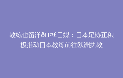 教练也留洋🤣日媒：日本足协正积极推动日本教练前往欧洲执教