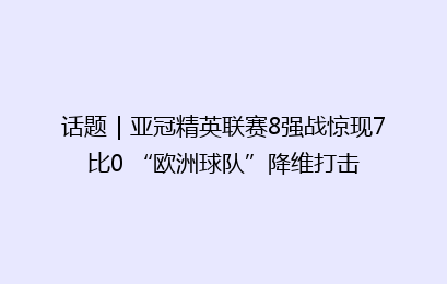 话题｜亚冠精英联赛8强战惊现7比0 “欧洲球队”降维打击