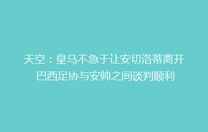 天空：皇马不急于让安切洛蒂离开 巴西足协与安帅之间谈判顺利