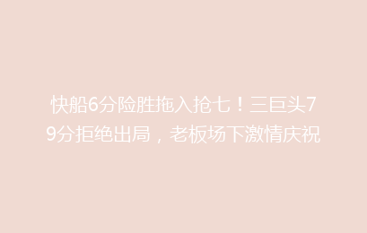 快船6分险胜拖入抢七!三巨头79分拒绝出局,老板场下激情庆祝
