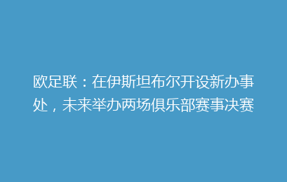 欧足联：在伊斯坦布尔开设新办事处，未来举办两场俱乐部赛事决赛