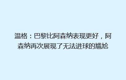 温格：巴黎比阿森纳表现更好，阿森纳再次展现了无法进球的尴尬