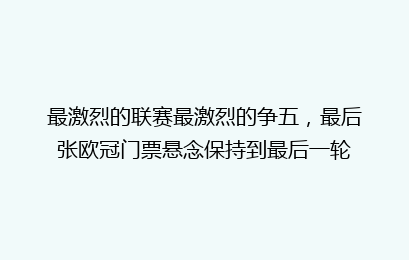 最激烈的联赛最激烈的争五，最后张欧冠门票悬念保持到最后一轮