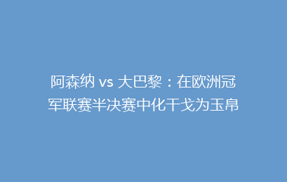 阿森纳 vs 大巴黎：在欧洲冠军联赛半决赛中化干戈为玉帛