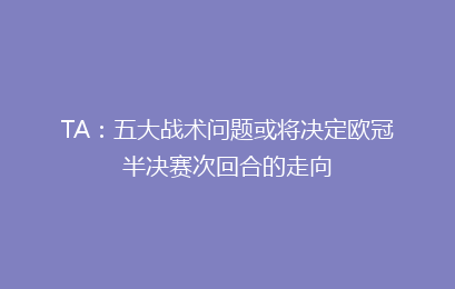 TA：五大战术问题或将决定欧冠半决赛次回合的走向