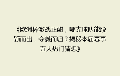 《欧洲杯激战正酣，哪支球队能脱颖而出，夺魁而归？揭秘本届赛事五大热门猜想》