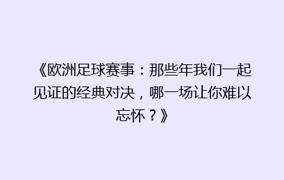 《欧洲足球赛事：那些年我们一起见证的经典对决，哪一场让你难以忘怀？》