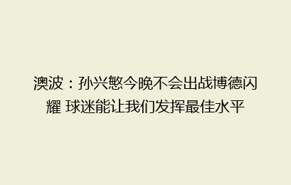 澳波:孙兴慜今晚不会出战博德闪耀 球迷能让我们发挥最佳水平