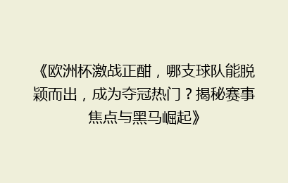 《欧洲杯激战正酣，哪支球队能脱颖而出，成为夺冠热门？揭秘赛事焦点与黑马崛起》