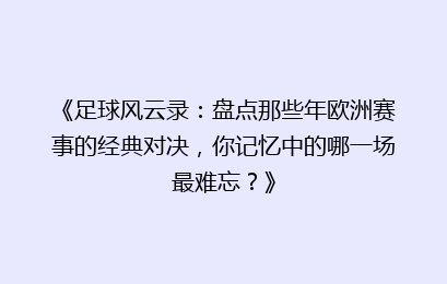 《足球风云录:盘点那些年欧洲赛事的经典对决,你记忆中的哪一场最难忘?》