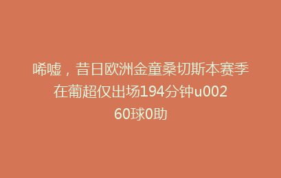 唏嘘，昔日欧洲金童桑切斯本赛季在葡超仅出场194分钟u00260球0助