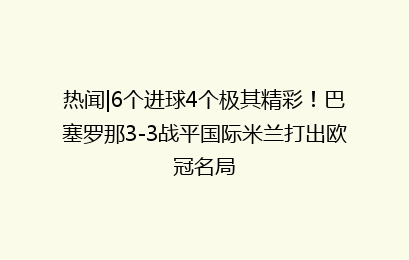 热闻|6个进球4个极其精彩！巴塞罗那3-3战平国际米兰打出欧冠名局