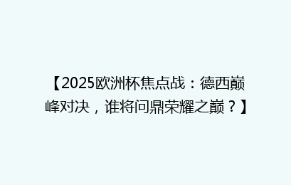 【2025欧洲杯焦点战：德西巅峰对决，谁将问鼎荣耀之巅？】