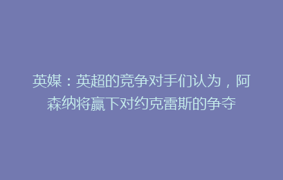 英媒：英超的竞争对手们认为，阿森纳将赢下对约克雷斯的争夺