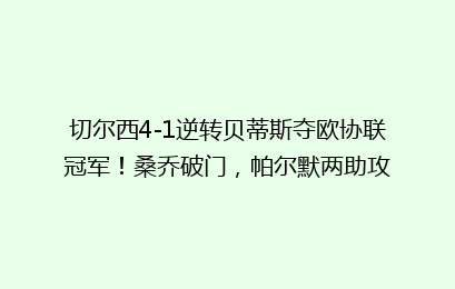切尔西4-1逆转贝蒂斯夺欧协联冠军!桑乔破门,帕尔默两助攻