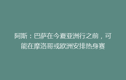 阿斯:巴萨在今夏亚洲行之前,可能在摩洛哥或欧洲安排热身赛