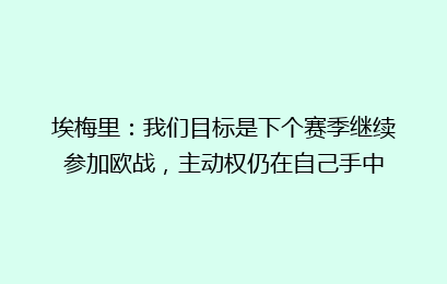 埃梅里：我们目标是下个赛季继续参加欧战，主动权仍在自己手中