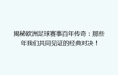 揭秘欧洲足球赛事百年传奇：那些年我们共同见证的经典对决！