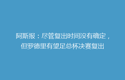 阿斯报:尽管复出时间没有确定,但罗德里有望足总杯决赛复出