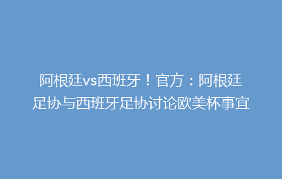 阿根廷vs西班牙！官方：阿根廷足协与西班牙足协讨论欧美杯事宜