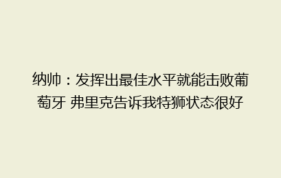 纳帅:发挥出最佳水平就能击败葡萄牙 弗里克告诉我特狮状态很好