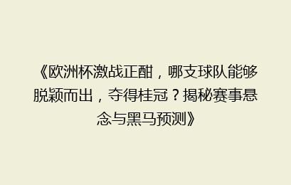 《欧洲杯激战正酣，哪支球队能够脱颖而出，夺得桂冠？揭秘赛事悬念与黑马预测》