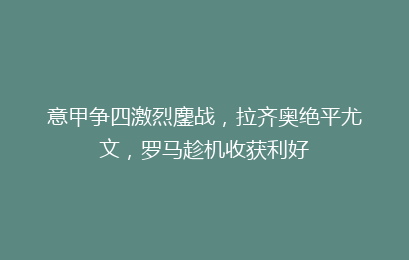 意甲争四激烈鏖战，拉齐奥绝平尤文，罗马趁机收获利好