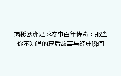 揭秘欧洲足球赛事百年传奇：那些你不知道的幕后故事与经典瞬间