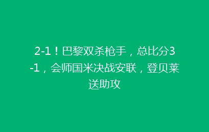 2-1！巴黎双杀枪手，总比分3-1，会师国米决战安联，登贝莱送助攻