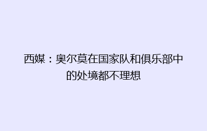 西媒:奥尔莫在国家队和俱乐部中的处境都不理想