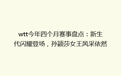wtt今年四个月赛事盘点：新生代闪耀登场，孙颖莎女王风采依然