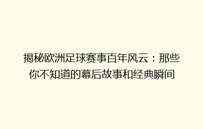 揭秘欧洲足球赛事百年风云：那些你不知道的幕后故事和经典瞬间