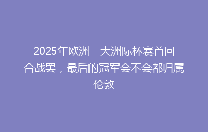 2025年欧洲三大洲际杯赛首回合战罢，最后的冠军会不会都归属伦敦