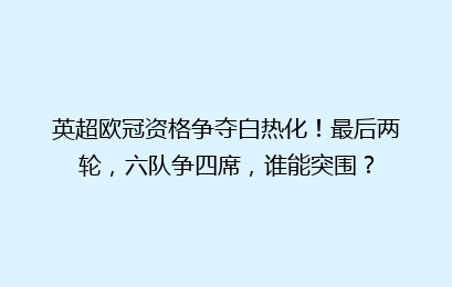 英超欧冠资格争夺白热化!最后两轮,六队争四席,谁能突围?