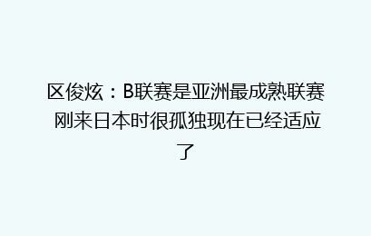 区俊炫：B联赛是亚洲最成熟联赛 刚来日本时很孤独现在已经适应了