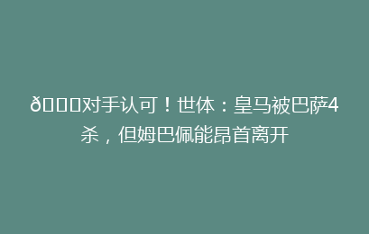 👍对手认可！世体：皇马被巴萨4杀，但姆巴佩能昂首离开