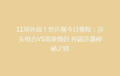 11场外战！世乒赛今日赛程：莎头组合VS雨果情侣 孙颖莎遇神秘之师