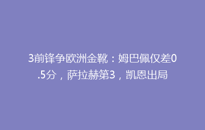 3前锋争欧洲金靴：姆巴佩仅差0.5分，萨拉赫第3，凯恩出局