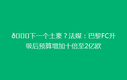 👀下一个土豪？法媒：巴黎FC升级后预算增加十倍至2亿欧