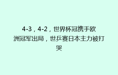 4-3，4-2，世界杯冠携手欧洲冠军出局，世乒赛日本主力被打哭