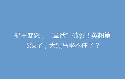 船王暴怒，“童话”破裂！英超第5没了，大黑马坐不住了？